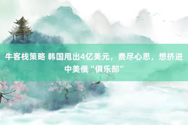 牛客栈策略 韩国甩出4亿美元，费尽心思，想挤进中美俄“俱乐部”