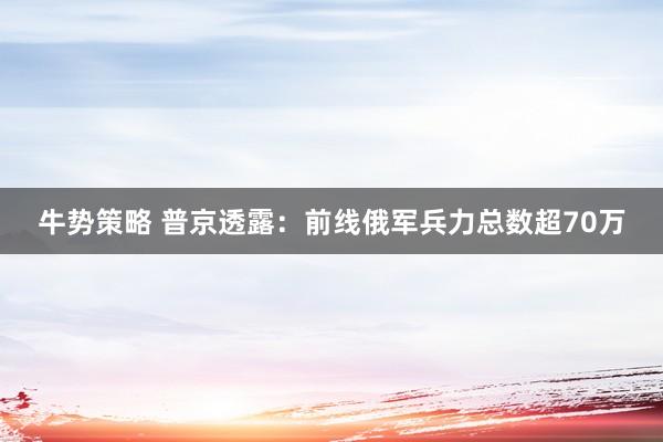 牛势策略 普京透露：前线俄军兵力总数超70万