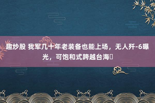 趣炒股 我军几十年老装备也能上场，无人歼-6曝光，可饱和式跨越台海​