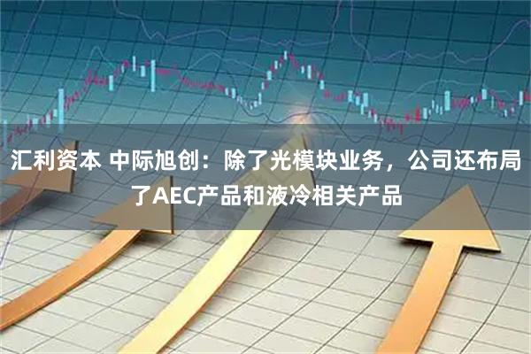 汇利资本 中际旭创：除了光模块业务，公司还布局了AEC产品和液冷相关产品