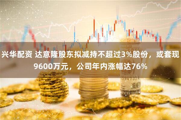 兴华配资 达意隆股东拟减持不超过3%股份，或套现9600万元，公司年内涨幅达76%