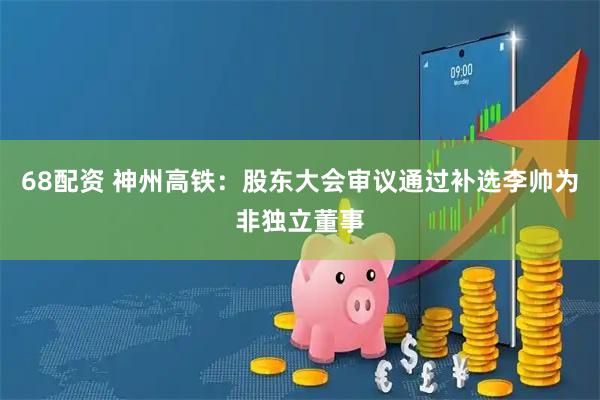 68配资 神州高铁：股东大会审议通过补选李帅为非独立董事