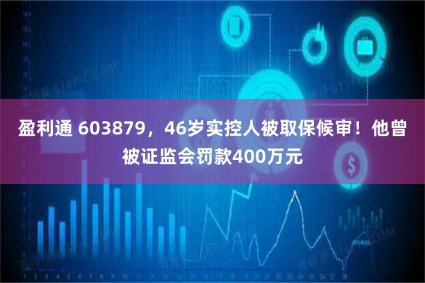 盈利通 603879，46岁实控人被取保候审！他曾被证监会罚款400万元