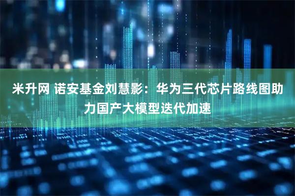 米升网 诺安基金刘慧影：华为三代芯片路线图助力国产大模型迭代加速