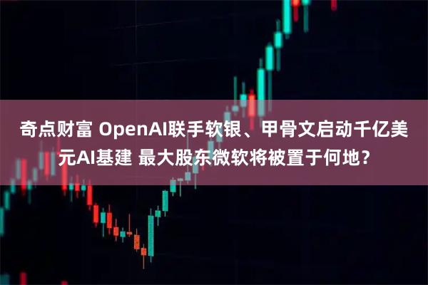 奇点财富 OpenAI联手软银、甲骨文启动千亿美元AI基建 最大股东微软将被置于何地？