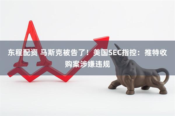 东程配资 马斯克被告了！美国SEC指控：推特收购案涉嫌违规