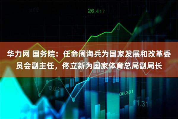 华力网 国务院：任命周海兵为国家发展和改革委员会副主任，佟立新为国家体育总局副局长