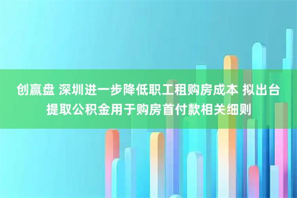 创赢盘 深圳进一步降低职工租购房成本 拟出台提取公积金用于购房首付款相关细则