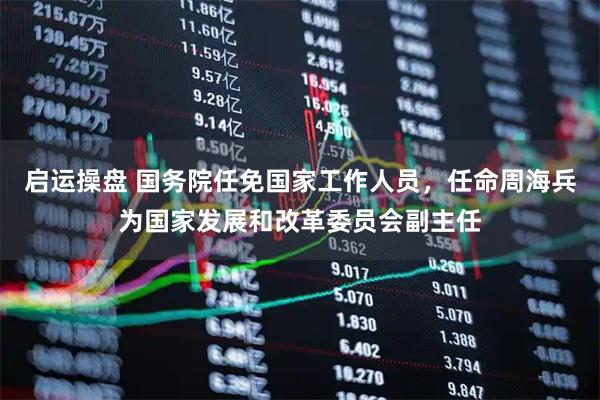 启运操盘 国务院任免国家工作人员，任命周海兵为国家发展和改革委员会副主任