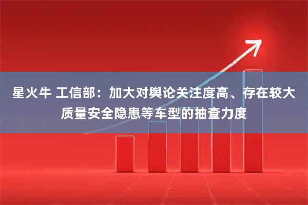 星火牛 工信部：加大对舆论关注度高、存在较大质量安全隐患等车型的抽查力度