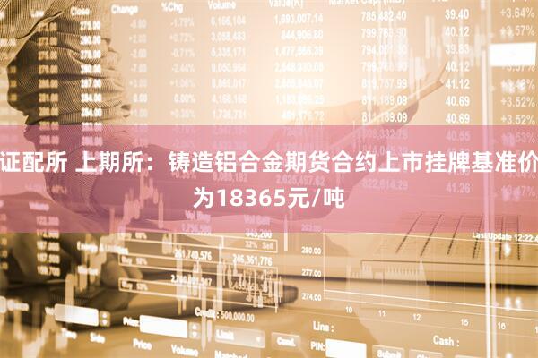 证配所 上期所：铸造铝合金期货合约上市挂牌基准价为18365元/吨