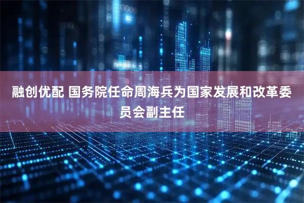 融创优配 国务院任命周海兵为国家发展和改革委员会副主任