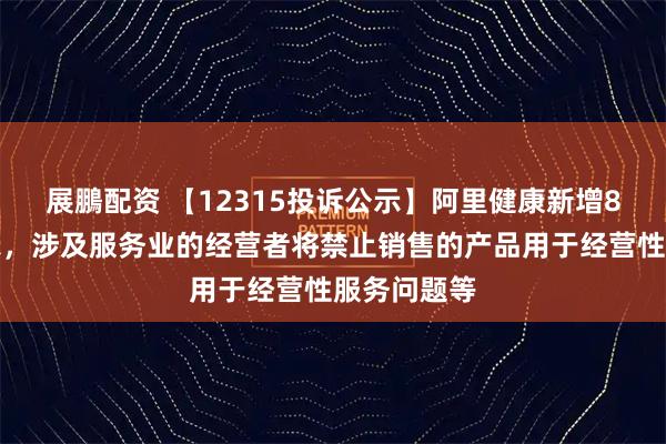 展鵬配资 【12315投诉公示】阿里健康新增8件投诉公示，涉及服务业的经营者将禁止销售的产品用于经营性服务问题等