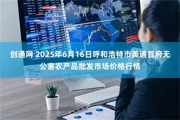 创通网 2025年6月16日呼和浩特市美通首府无公害农产品批发市场价格行情