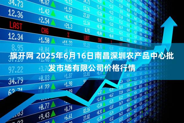 旗开网 2025年6月16日南昌深圳农产品中心批发市场有限公司价格行情