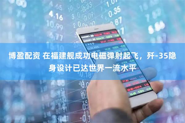 博盈配资 在福建舰成功电磁弹射起飞，歼-35隐身设计已达世界一流水平