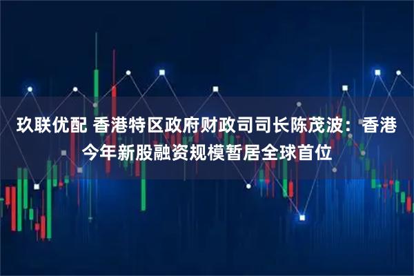 玖联优配 香港特区政府财政司司长陈茂波：香港今年新股融资规模暂居全球首位