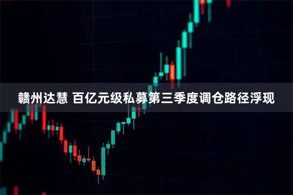 赣州达慧 百亿元级私募第三季度调仓路径浮现