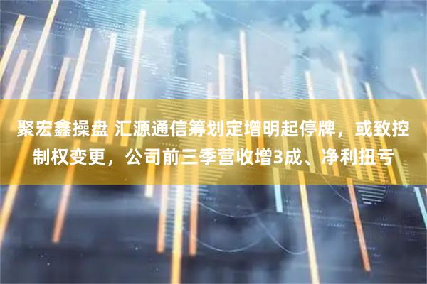 聚宏鑫操盘 汇源通信筹划定增明起停牌，或致控制权变更，公司前三季营收增3成、净利扭亏