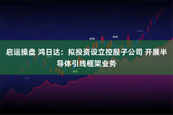 启运操盘 鸿日达：拟投资设立控股子公司 开展半导体引线框架业务