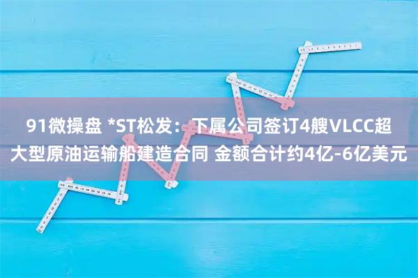91微操盘 *ST松发：下属公司签订4艘VLCC超大型原油运输船建造合同 金额合计约4亿-6亿美元