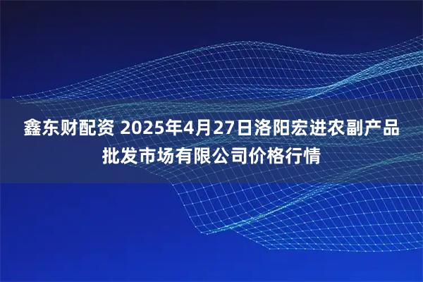 鑫东财配资 2025年4月27日洛阳宏进农副产品批发市场有限公司价格行情