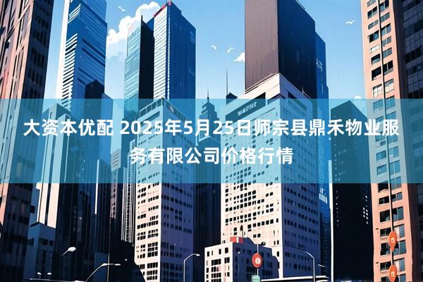 大资本优配 2025年5月25日师宗县鼎禾物业服务有限公司价格行情