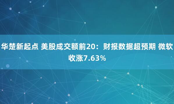 华楚新起点 美股成交额前20：财报数据超预期 微软收涨7.63%