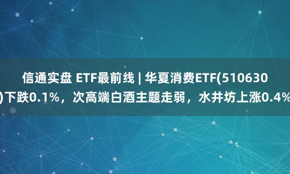 信通实盘 ETF最前线 | 华夏消费ETF(510630)下跌0.1%，次高端白酒主题走弱，水井坊上涨0.4%