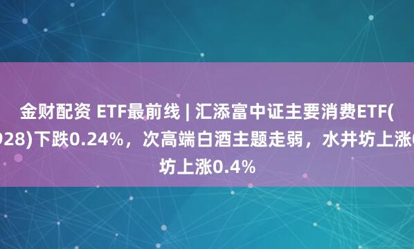 金财配资 ETF最前线 | 汇添富中证主要消费ETF(159928)下跌0.24%，次高端白酒主题走弱，水井坊上涨0.4%