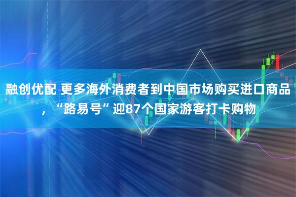 融创优配 更多海外消费者到中国市场购买进口商品，“路易号”迎87个国家游客打卡购物