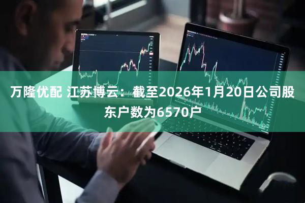 万隆优配 江苏博云：截至2026年1月20日公司股东户数为6570户