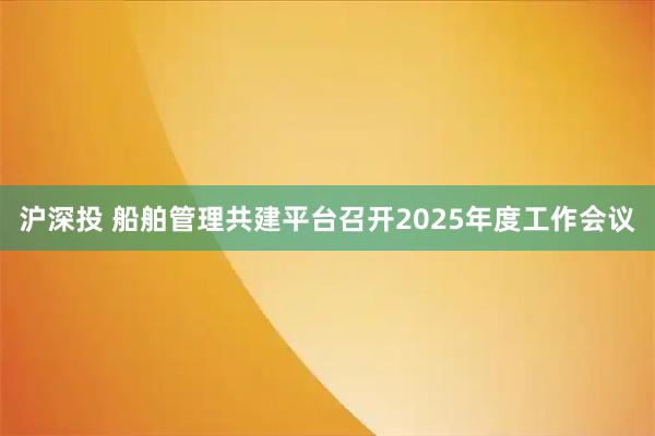 沪深投 船舶管理共建平台召开2025年度工作会议