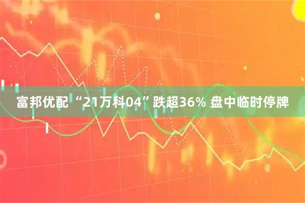 富邦优配 “21万科04”跌超36% 盘中临时停牌