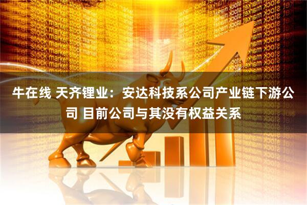 牛在线 天齐锂业：安达科技系公司产业链下游公司 目前公司与其没有权益关系