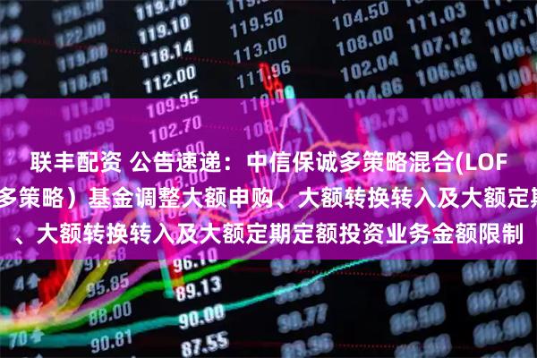 联丰配资 公告速递：中信保诚多策略混合(LOF)（场内简称：中信保诚多策略）基金调整大额申购、大额转换转入及大额定期定额投资业务金额限制