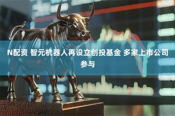 N配资 智元机器人再设立创投基金 多家上市公司参与