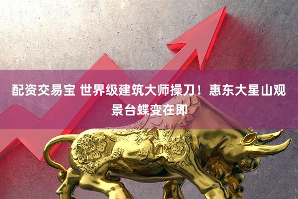 配资交易宝 世界级建筑大师操刀！惠东大星山观景台蝶变在即